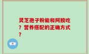 灵芝孢子粉能和阿胶吃？营养搭配的正确方式？