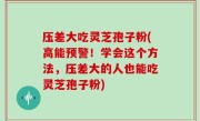压差大吃灵芝孢子粉(高能预警！学会这个方法，压差大的人也能吃灵芝孢子粉)