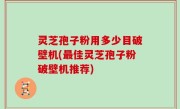 灵芝孢子粉用多少目破壁机(最佳灵芝孢子粉破壁机推荐)