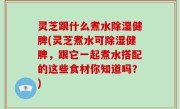 灵芝跟什么煮水除湿健脾(灵芝煮水可除湿健脾，跟它一起煮水搭配的这些食材你知道吗？)