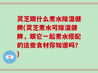 灵芝跟什么煮水除湿健脾(灵芝煮水可除湿健脾，跟它一起煮水搭配的这些食材你知道吗？)