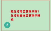 放化疗用灵芝孢子粉？化疗时能吃灵芝孢子粉吗