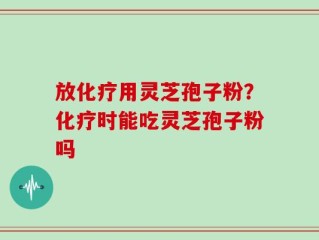 放化疗用灵芝孢子粉？化疗时能吃灵芝孢子粉吗