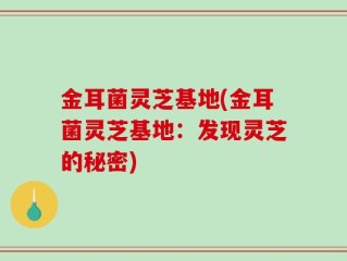 金耳菌灵芝基地(金耳菌灵芝基地：发现灵芝的秘密)