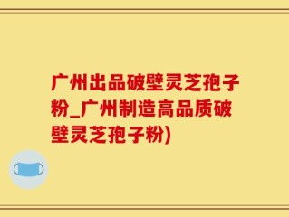 广州出品破壁灵芝孢子粉_广州制造高品质破壁灵芝孢子粉)