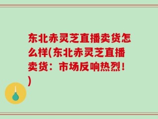 东北赤灵芝直播卖货怎么样(东北赤灵芝直播卖货：市场反响热烈！)