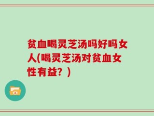 贫血喝灵芝汤吗好吗女人(喝灵芝汤对贫血女性有益？)
