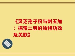 《灵芝孢子粉与刺五加：探索二者的独特功效及关联》