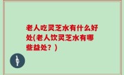 老人吃灵芝水有什么好处(老人饮灵芝水有哪些益处？)