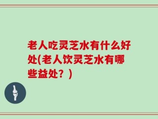 老人吃灵芝水有什么好处(老人饮灵芝水有哪些益处？)