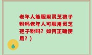 老年人能服用灵芝孢子粉吗老年人可服用灵芝孢子粉吗？如何正确使用？)