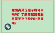 尿酸高灵芝孢子粉可以喝吗？了解高尿酸者服用灵芝孢子粉的注意事项？