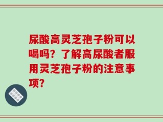 尿酸高灵芝孢子粉可以喝吗？了解高尿酸者服用灵芝孢子粉的注意事项？