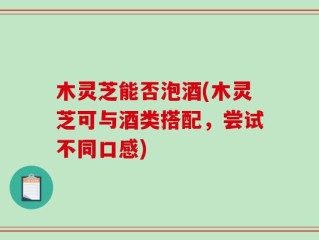 木灵芝能否泡酒(木灵芝可与酒类搭配，尝试不同口感)