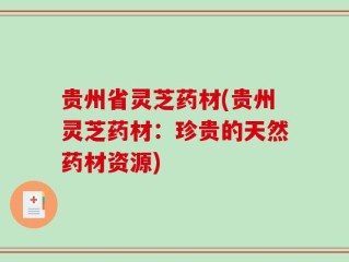 贵州省灵芝药材(贵州灵芝药材：珍贵的天然药材资源)