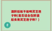 酒醉后能不能喝灵芝孢子粉(是否适合在醉酒后食用灵芝孢子粉？)
