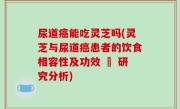尿道癌能吃灵芝吗(灵芝与尿道癌患者的饮食相容性及功效 – 研究分析)