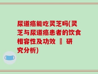 尿道癌能吃灵芝吗(灵芝与尿道癌患者的饮食相容性及功效 – 研究分析)