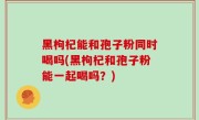 黑枸杞能和孢子粉同时喝吗(黑枸杞和孢子粉能一起喝吗？)