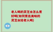 老人喝的灵芝水怎么煮好喝(如何煮出美味的灵芝水给老人喝)