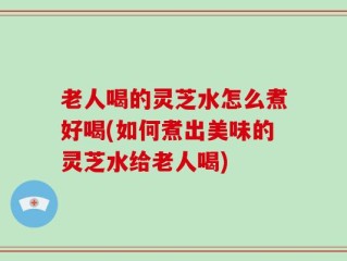 老人喝的灵芝水怎么煮好喝(如何煮出美味的灵芝水给老人喝)