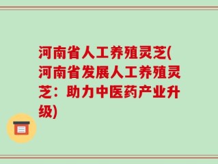 河南省人工养殖灵芝(河南省发展人工养殖灵芝：助力中医药产业升级)