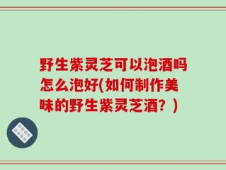 野生紫灵芝可以泡酒吗怎么泡好(如何制作美味的野生紫灵芝酒？)