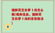 猪脚灵芝白萝卜汤怎么做(瘦身佳品，猪脚灵芝白萝卜汤的家常做法)