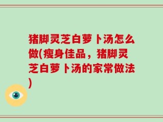 猪脚灵芝白萝卜汤怎么做(瘦身佳品，猪脚灵芝白萝卜汤的家常做法)