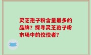 灵芝孢子粉含量最多的品牌？探寻灵芝孢子粉市场中的佼佼者？