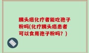 胰头癌化疗者能吃孢子粉吗(化疗胰头癌患者可以食用孢子粉吗？)