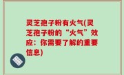 灵芝孢子粉有火气(灵芝孢子粉的“火气”效应：你需要了解的重要信息)