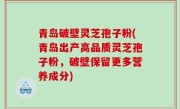 青岛破壁灵芝孢子粉(青岛出产高品质灵芝孢子粉，破壁保留更多营养成分)