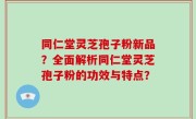 同仁堂灵芝孢子粉新品？全面解析同仁堂灵芝孢子粉的功效与特点？