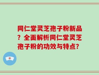 同仁堂灵芝孢子粉新品？全面解析同仁堂灵芝孢子粉的功效与特点？