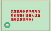 灵芝孢子粉的功效与作用有哪些？哪些人适宜服用灵芝孢子粉？