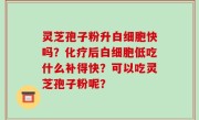 灵芝孢子粉升白细胞快吗？化疗后白细胞低吃什么补得快？可以吃灵芝孢子粉呢？