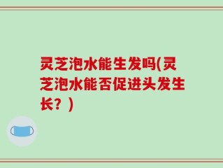 灵芝泡水能生发吗(灵芝泡水能否促进头发生长？)