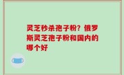 灵芝秒杀孢子粉？俄罗斯灵芝孢子粉和国内的哪个好