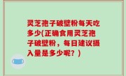 灵芝孢子破壁粉每天吃多少(正确食用灵芝孢子破壁粉，每日建议摄入量是多少呢？)