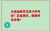 大连仙牌灵芝孢子粉专卖？正品保证，健康养生必备？