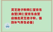 灵芝孢子粉同仁堂京东自营(同仁堂京东自营店推出灵芝孢子粉,强劲补气养生必备)
