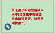灵芝孢子粉破壁后放入水中(灵芝孢子粉破壁后水溶性更好，如何正确使用？)