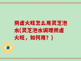 阴虚火旺怎么用灵芝泡水(灵芝泡水调理阴虚火旺，如何用？)