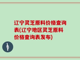 辽宁灵芝原料价格查询表(辽宁地区灵芝原料价格查询表发布)
