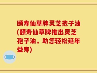 颐寿仙草牌灵芝孢子油(颐寿仙草牌推出灵芝孢子油，助您轻松延年益寿)