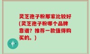 灵芝孢子粉那家比较好(灵芝孢子粉哪个品牌靠谱？推荐一款值得购买的。)