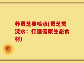 养灵芝要喷水(灵芝需浇水：打造健康生态食材)
