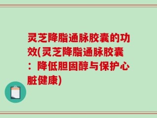 灵芝降脂通脉胶囊的功效(灵芝降脂通脉胶囊：降低胆固醇与保护心脏健康)