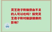 灵芝孢子粉脑供血不足的人可以吃吗？探究灵芝孢子粉对脑部健康的影响？